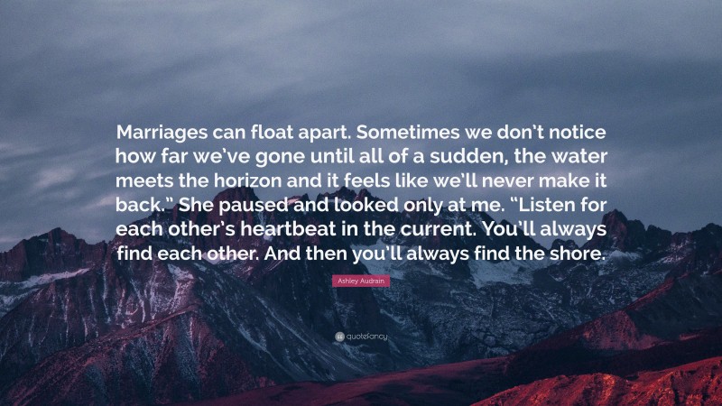 Ashley Audrain Quote: “Marriages can float apart. Sometimes we don’t notice how far we’ve gone until all of a sudden, the water meets the horizon and it feels like we’ll never make it back.” She paused and looked only at me. “Listen for each other’s heartbeat in the current. You’ll always find each other. And then you’ll always find the shore.”