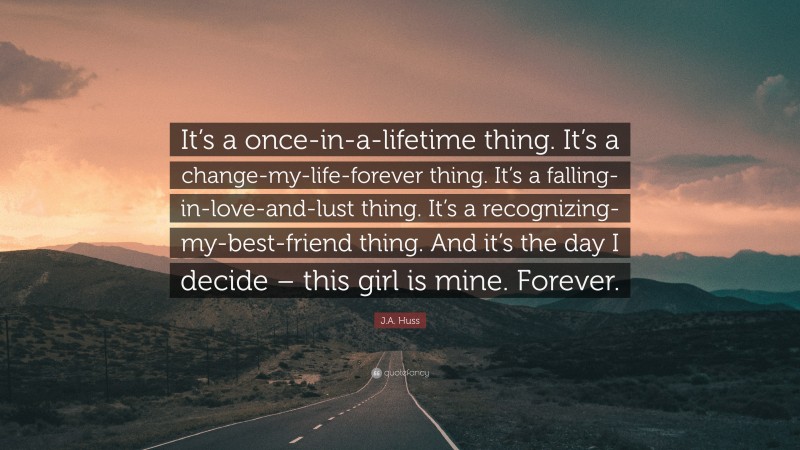 J.A. Huss Quote: “It’s a once-in-a-lifetime thing. It’s a change-my-life-forever thing. It’s a falling-in-love-and-lust thing. It’s a recognizing-my-best-friend thing. And it’s the day I decide – this girl is mine. Forever.”