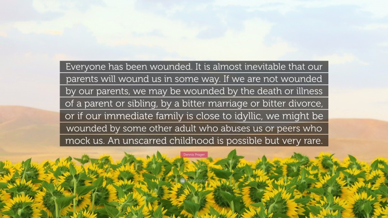 Dennis Prager Quote: “Everyone has been wounded. It is almost inevitable that our parents will wound us in some way. If we are not wounded by our parents, we may be wounded by the death or illness of a parent or sibling, by a bitter marriage or bitter divorce, or if our immediate family is close to idyllic, we might be wounded by some other adult who abuses us or peers who mock us. An unscarred childhood is possible but very rare.”