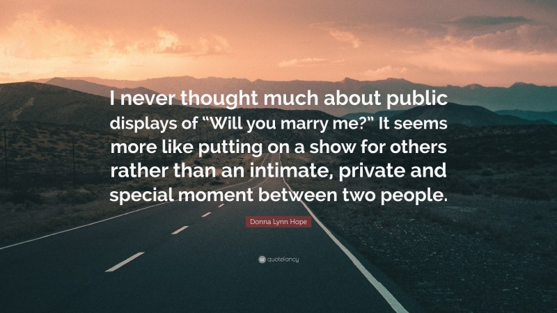 Donna Lynn Hope Quote: “I never thought much about public displays of “Will you marry me?” It seems more like putting on a show for others rather than an intimate, private and special moment between two people.”