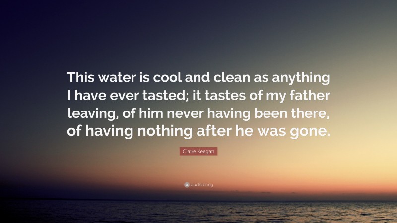 Claire Keegan Quote: “This water is cool and clean as anything I have ever tasted; it tastes of my father leaving, of him never having been there, of having nothing after he was gone.”