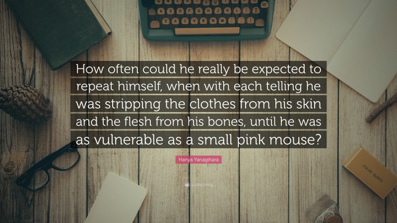 Hanya Yanagihara Quote: “How often could he really be expected to repeat himself, when with each telling he was stripping the clothes from his skin and the flesh from his bones, until he was as vulnerable as a small pink mouse?”