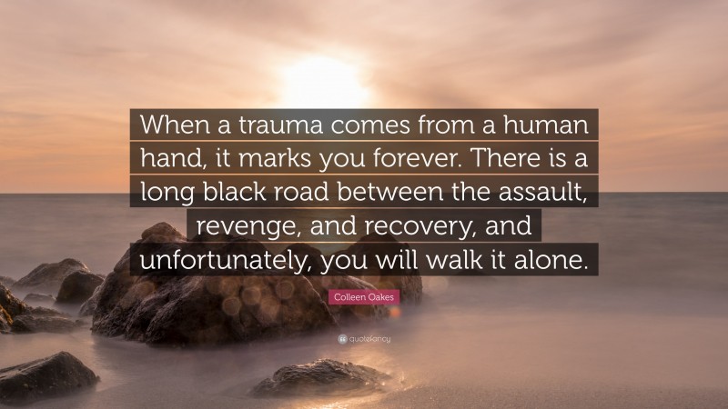 Colleen Oakes Quote: “When a trauma comes from a human hand, it marks you forever. There is a long black road between the assault, revenge, and recovery, and unfortunately, you will walk it alone.”