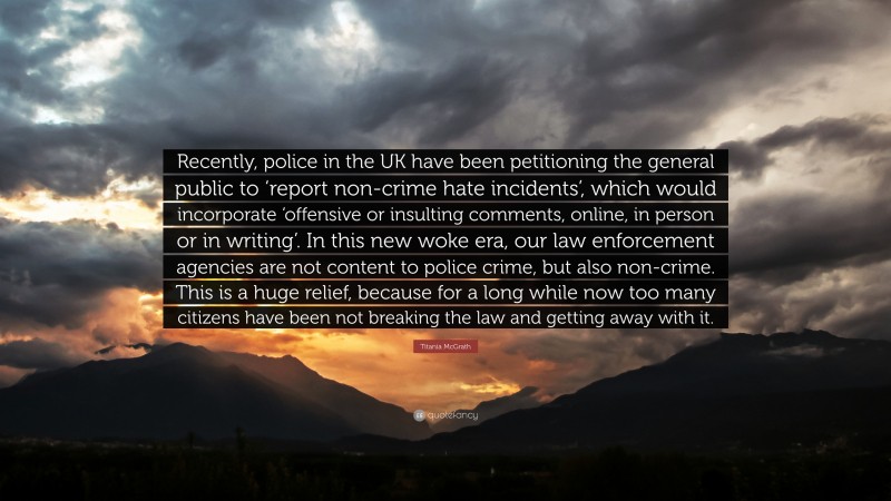 Titania McGrath Quote: “Recently, police in the UK have been petitioning the general public to ‘report non-crime hate incidents’, which would incorporate ‘offensive or insulting comments, online, in person or in writing’. In this new woke era, our law enforcement agencies are not content to police crime, but also non-crime. This is a huge relief, because for a long while now too many citizens have been not breaking the law and getting away with it.”