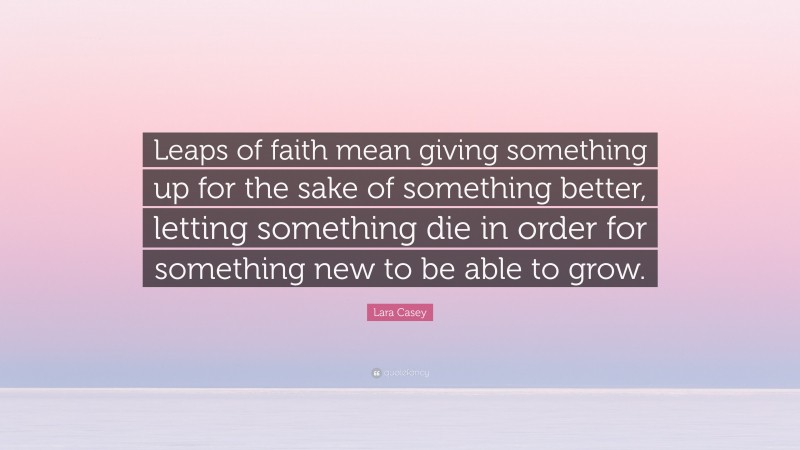 Lara Casey Quote: “Leaps of faith mean giving something up for the sake of something better, letting something die in order for something new to be able to grow.”