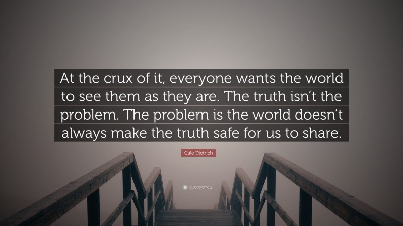 Cale Dietrich Quote: “At the crux of it, everyone wants the world to see them as they are. The truth isn’t the problem. The problem is the world doesn’t always make the truth safe for us to share.”