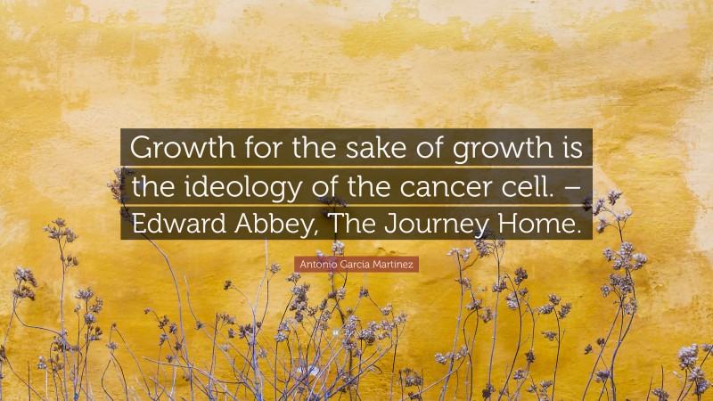 Antonio Garcia Martinez Quote: “Growth for the sake of growth is the ideology of the cancer cell. – Edward Abbey, The Journey Home.”