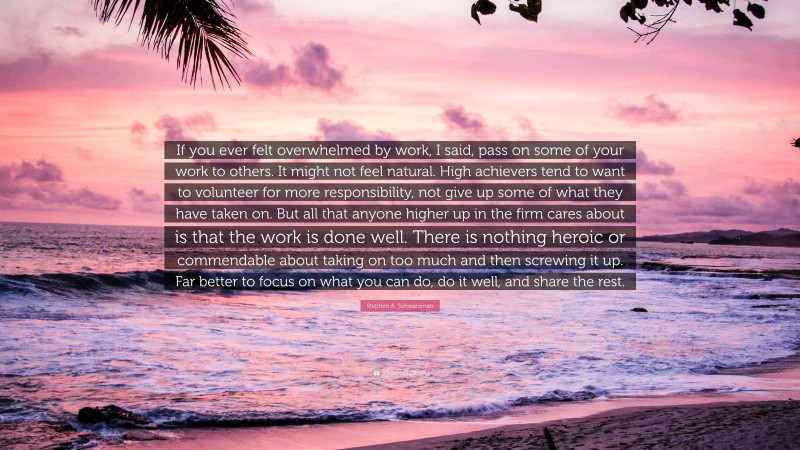 Stephen A. Schwarzman Quote: “If you ever felt overwhelmed by work, I said, pass on some of your work to others. It might not feel natural. High achievers tend to want to volunteer for more responsibility, not give up some of what they have taken on. But all that anyone higher up in the firm cares about is that the work is done well. There is nothing heroic or commendable about taking on too much and then screwing it up. Far better to focus on what you can do, do it well, and share the rest.”