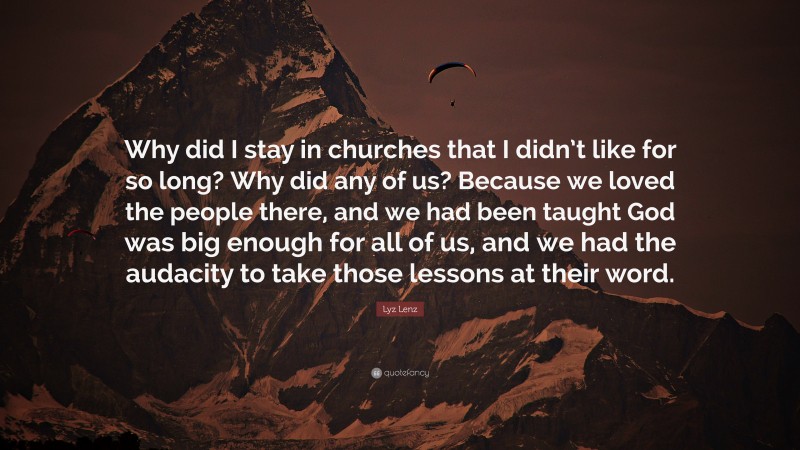 Lyz Lenz Quote: “Why did I stay in churches that I didn’t like for so long? Why did any of us? Because we loved the people there, and we had been taught God was big enough for all of us, and we had the audacity to take those lessons at their word.”