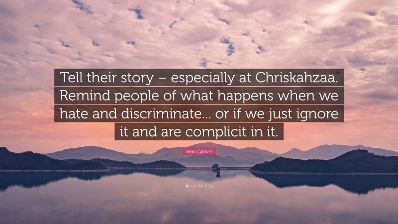 Sean Gibson Quote: “Tell their story – especially at Chriskahzaa. Remind people of what happens when we hate and discriminate... or if we just ignore it and are complicit in it.”