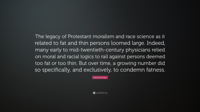 Sabrina Strings Quote: “The legacy of Protestant moralism and race science as it related to fat and thin persons loomed large. Indeed, many early to mid-twentieth-century physicians relied on moral and racial logics to rail against persons deemed too fat or too thin. But over time, a growing number did so specifically, and exclusively, to condemn fatness.”