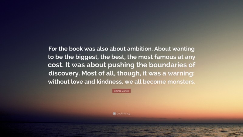 Emma Carroll Quote: “For the book was also about ambition. About wanting to be the biggest, the best, the most famous at any cost. It was about pushing the boundaries of discovery. Most of all, though, it was a warning: without love and kindness, we all become monsters.”