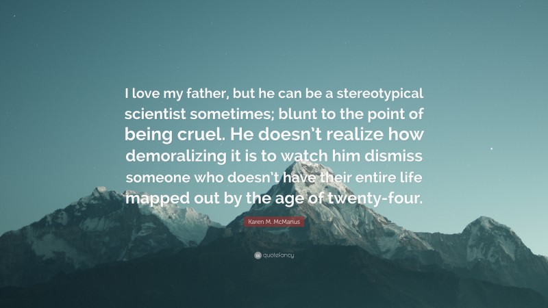 Karen M. McManus Quote: “I love my father, but he can be a stereotypical scientist sometimes; blunt to the point of being cruel. He doesn’t realize how demoralizing it is to watch him dismiss someone who doesn’t have their entire life mapped out by the age of twenty-four.”