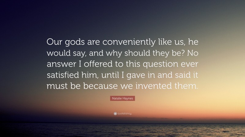 Natalie Haynes Quote: “Our gods are conveniently like us, he would say, and why should they be? No answer I offered to this question ever satisfied him, until I gave in and said it must be because we invented them.”