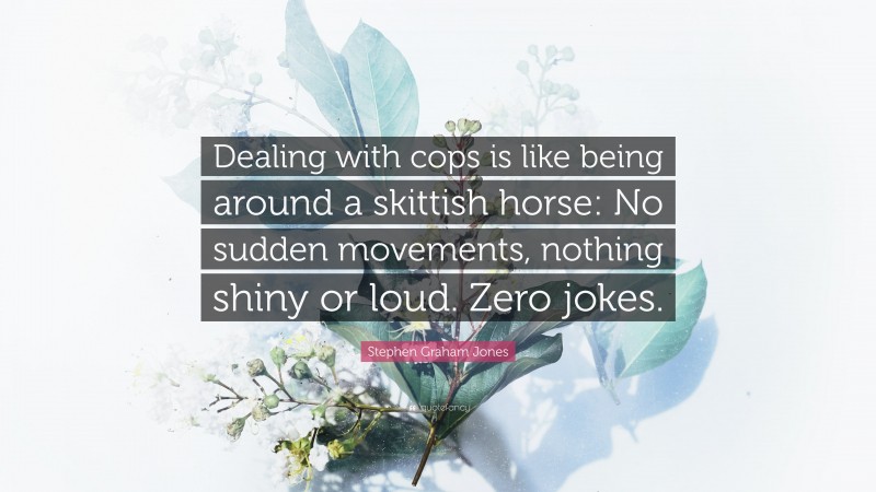 Stephen Graham Jones Quote: “Dealing with cops is like being around a skittish horse: No sudden movements, nothing shiny or loud. Zero jokes.”