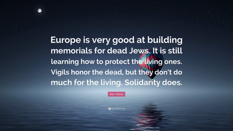 Bari Weiss Quote: “Europe is very good at building memorials for dead Jews. It is still learning how to protect the living ones. Vigils honor the dead, but they don’t do much for the living. Solidarity does.”