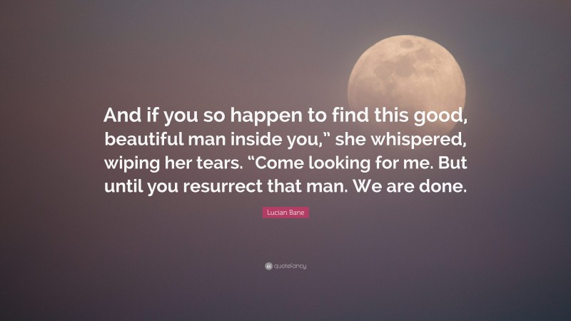 Lucian Bane Quote: “And if you so happen to find this good, beautiful man inside you,” she whispered, wiping her tears. “Come looking for me. But until you resurrect that man. We are done.”