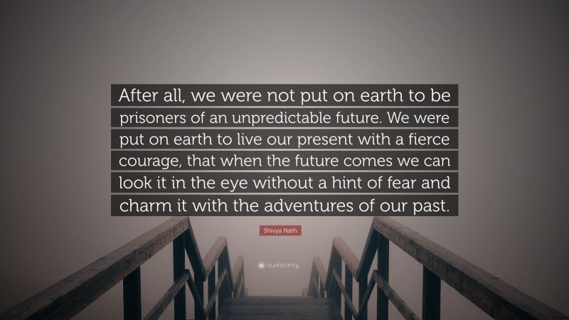 Shivya Nath Quote: “After all, we were not put on earth to be prisoners of an unpredictable future. We were put on earth to live our present with a fierce courage, that when the future comes we can look it in the eye without a hint of fear and charm it with the adventures of our past.”