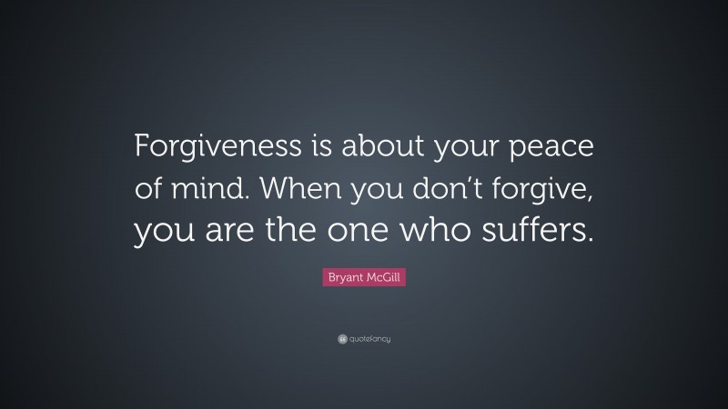 Bryant McGill Quote: “Forgiveness is about your peace of mind. When you don’t forgive, you are the one who suffers.”