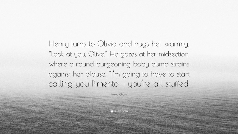 Emma Chase Quote: “Henry turns to Olivia and hugs her warmly. “Look at you, Olive.” He gazes at her midsection, where a round burgeoning baby bump strains against her blouse. “I’m going to have to start calling you Pimento – you’re all stuffed.”