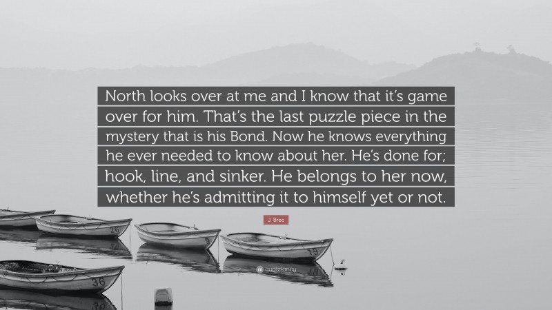 J. Bree Quote: “North looks over at me and I know that it’s game over for him. That’s the last puzzle piece in the mystery that is his Bond. Now he knows everything he ever needed to know about her. He’s done for; hook, line, and sinker. He belongs to her now, whether he’s admitting it to himself yet or not.”