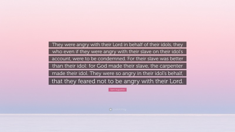 Saint Augustine Quote: “They were angry with their Lord in behalf of their idols, they who even if they were angry with their slave on their idol’s account, were to be condemned. For their slave was better than their idol: for God made their slave, the carpenter made their idol. They were so angry in their idol’s behalf, that they feared not to be angry with their Lord.”
