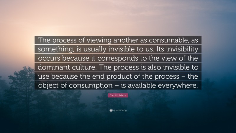 Carol J. Adams Quote: “The process of viewing another as consumable, as something, is usually invisible to us. Its invisibility occurs because it corresponds to the view of the dominant culture. The process is also invisible to use because the end product of the process – the object of consumption – is available everywhere.”