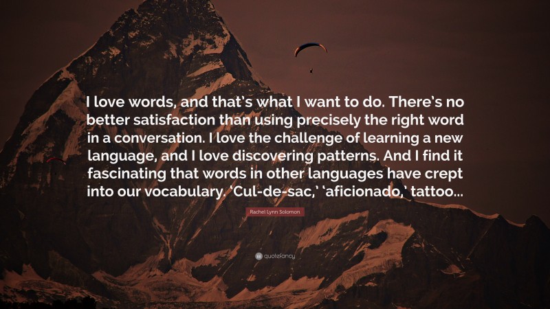 Rachel Lynn Solomon Quote: “I love words, and that’s what I want to do. There’s no better satisfaction than using precisely the right word in a conversation. I love the challenge of learning a new language, and I love discovering patterns. And I find it fascinating that words in other languages have crept into our vocabulary. ‘Cul-de-sac,’ ‘aficionado,’ tattoo...”