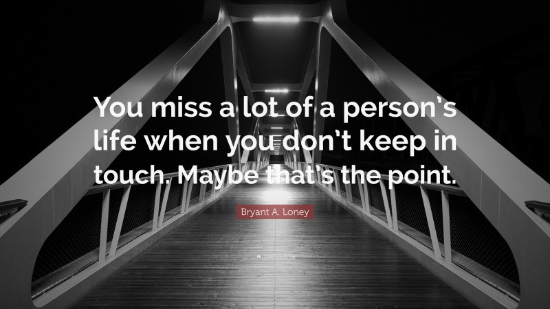 Bryant A. Loney Quote: “You miss a lot of a person’s life when you don’t keep in touch. Maybe that’s the point.”