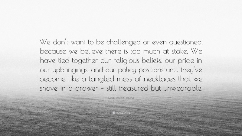 Sarah Stewart Holland Quote: “We don’t want to be challenged or even questioned, because we believe there is too much at stake. We have tied together our religious beliefs, our pride in our upbringings, and our policy positions until they’ve become like a tangled mess of necklaces that we shove in a drawer – still treasured but unwearable.”