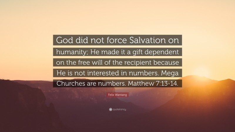 Felix Wantang Quote: “God did not force Salvation on humanity; He made it a gift dependent on the free will of the recipient because He is not interested in numbers. Mega Churches are numbers. Matthew 7:13-14.”