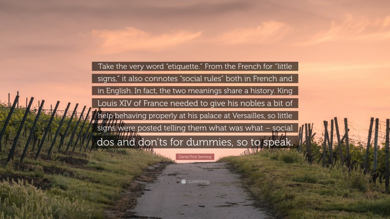 Daniel Post Senning Quote: “Take the very word “etiquette.” From the French for “little signs,” it also connotes “social rules” both in French and in English. In fact, the two meanings share a history. King Louis XIV of France needed to give his nobles a bit of help behaving properly at his palace at Versailles, so little signs were posted telling them what was what – social dos and don’ts for dummies, so to speak.”