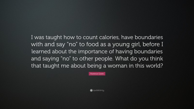 Florence Given Quote: “I was taught how to count calories, have boundaries with and say “no” to food as a young girl, before I learned about the importance of having boundaries and saying “no” to other people. What do you think that taught me about being a woman in this world?”