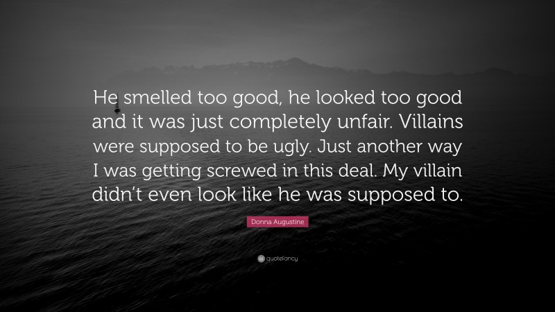 Donna Augustine Quote: “He smelled too good, he looked too good and it was just completely unfair. Villains were supposed to be ugly. Just another way I was getting screwed in this deal. My villain didn’t even look like he was supposed to.”