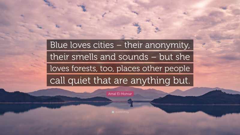 Amal El-Mohtar Quote: “Blue loves cities – their anonymity, their smells and sounds – but she loves forests, too, places other people call quiet that are anything but.”