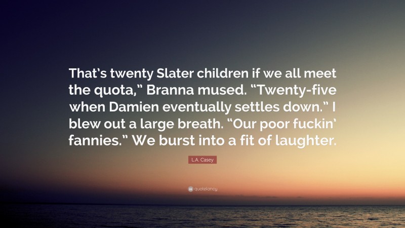 L.A. Casey Quote: “That’s twenty Slater children if we all meet the quota,” Branna mused. “Twenty-five when Damien eventually settles down.” I blew out a large breath. “Our poor fuckin’ fannies.” We burst into a fit of laughter.”