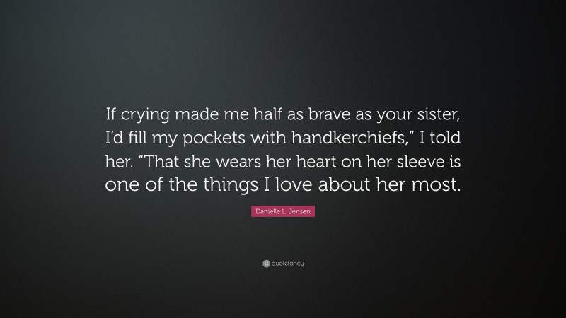 Danielle L. Jensen Quote: “If crying made me half as brave as your sister, I’d fill my pockets with handkerchiefs,” I told her. “That she wears her heart on her sleeve is one of the things I love about her most.”