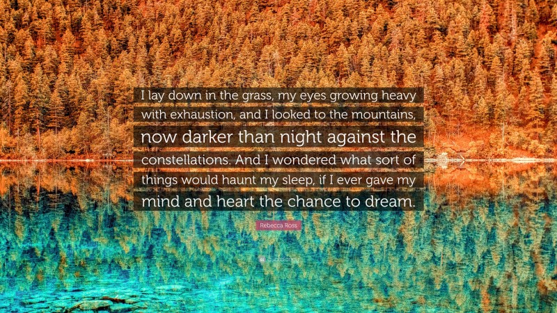 Rebecca Ross Quote: “I lay down in the grass, my eyes growing heavy with exhaustion, and I looked to the mountains, now darker than night against the constellations. And I wondered what sort of things would haunt my sleep, if I ever gave my mind and heart the chance to dream.”