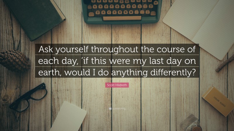 Scott Hildreth Quote: “Ask yourself throughout the course of each day, ’if this were my last day on earth, would I do anything differently?”