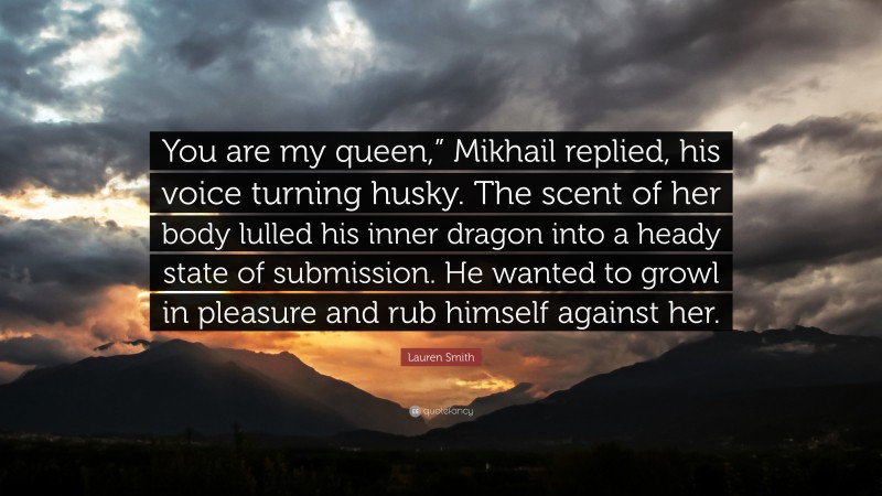 Lauren Smith Quote: “You are my queen,” Mikhail replied, his voice turning husky. The scent of her body lulled his inner dragon into a heady state of submission. He wanted to growl in pleasure and rub himself against her.”
