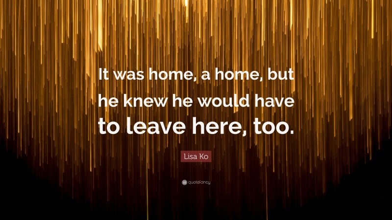 Lisa Ko Quote: “It was home, a home, but he knew he would have to leave here, too.”