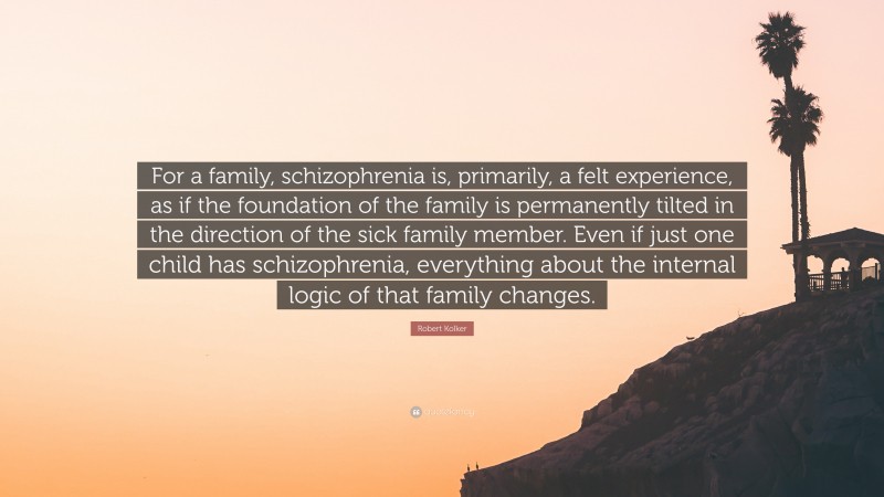 Robert Kolker Quote: “For a family, schizophrenia is, primarily, a felt experience, as if the foundation of the family is permanently tilted in the direction of the sick family member. Even if just one child has schizophrenia, everything about the internal logic of that family changes.”