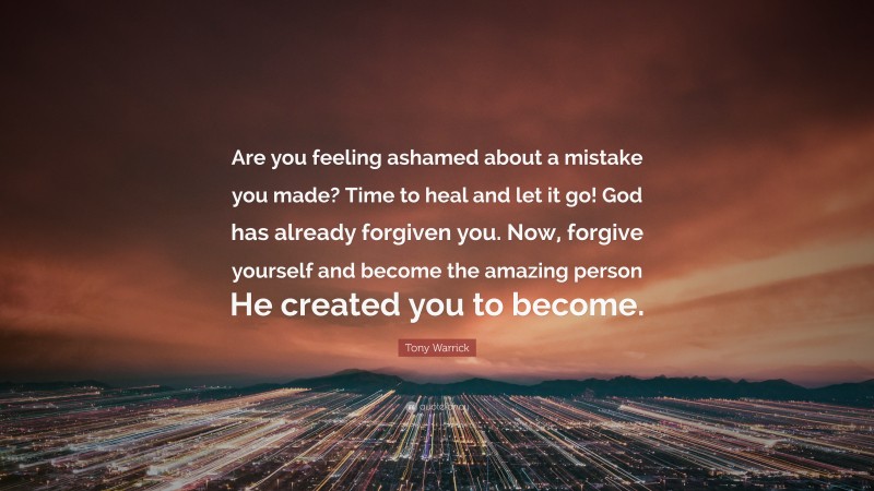 Tony Warrick Quote: “Are you feeling ashamed about a mistake you made? Time to heal and let it go! God has already forgiven you. Now, forgive yourself and become the amazing person He created you to become.”