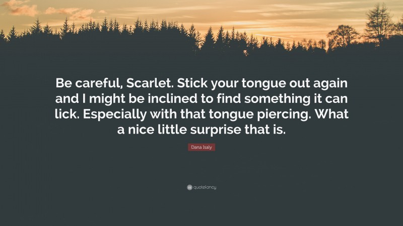 Dana Isaly Quote: “Be careful, Scarlet. Stick your tongue out again and I might be inclined to find something it can lick. Especially with that tongue piercing. What a nice little surprise that is.”
