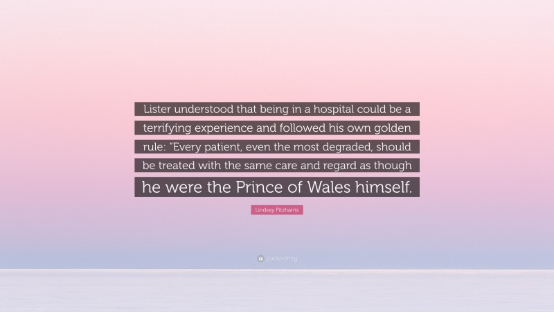 Lindsey Fitzharris Quote: “Lister understood that being in a hospital could be a terrifying experience and followed his own golden rule: “Every patient, even the most degraded, should be treated with the same care and regard as though he were the Prince of Wales himself.”