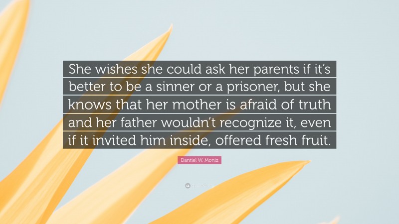 Dantiel W. Moniz Quote: “She wishes she could ask her parents if it’s better to be a sinner or a prisoner, but she knows that her mother is afraid of truth and her father wouldn’t recognize it, even if it invited him inside, offered fresh fruit.”