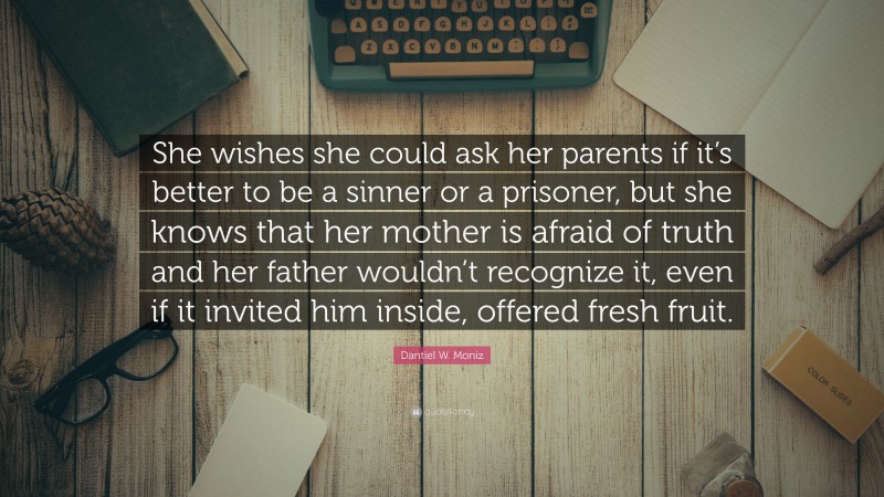 Dantiel W. Moniz Quote: “She wishes she could ask her parents if it’s better to be a sinner or a prisoner, but she knows that her mother is afraid of truth and her father wouldn’t recognize it, even if it invited him inside, offered fresh fruit.”