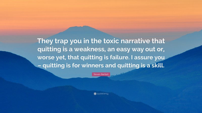 Steven Bartlett Quote: “They trap you in the toxic narrative that quitting is a weakness, an easy way out or, worse yet, that quitting is failure. I assure you – quitting is for winners and quitting is a skill.”