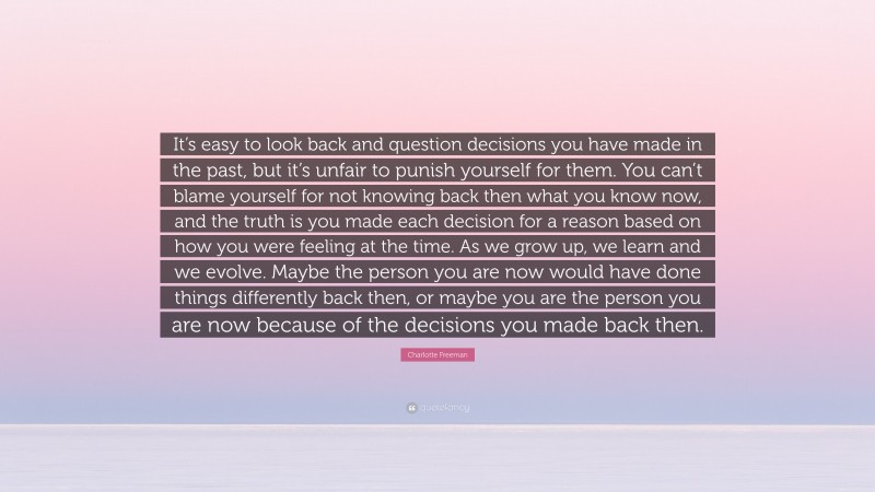 Charlotte Freeman Quote: “It’s easy to look back and question decisions you have made in the past, but it’s unfair to punish yourself for them. You can’t blame yourself for not knowing back then what you know now, and the truth is you made each decision for a reason based on how you were feeling at the time. As we grow up, we learn and we evolve. Maybe the person you are now would have done things differently back then, or maybe you are the person you are now because of the decisions you made back then.”