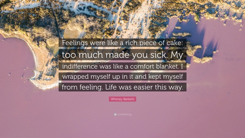Whitney Barbetti Quote: “Feelings were like a rich piece of cake: too much made you sick. My indifference was like a comfort blanket. I wrapped myself up in it and kept myself from feeling. Life was easier this way.”